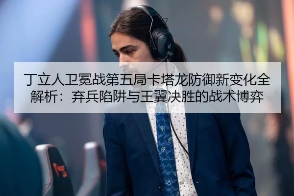 丁立人卫冕战第五局卡塔龙防御新变化全解析：弃兵陷阱与王翼决胜的战术博弈